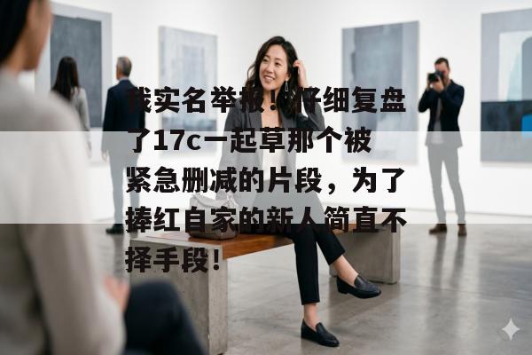 我实名举报！仔细复盘了17c一起草那个被紧急删减的片段，为了捧红自家的新人简直不择手段！