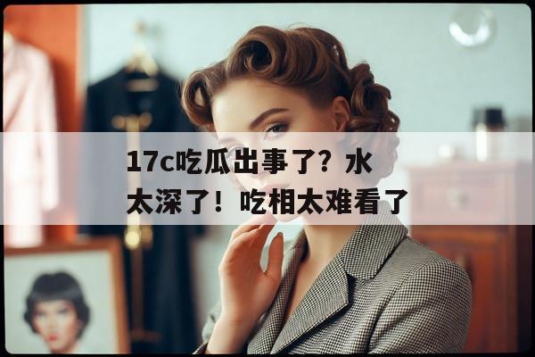 17c吃瓜出事了?水太深了!吃相太难看了 17c吃瓜出事了?水太深了!吃相太难看了