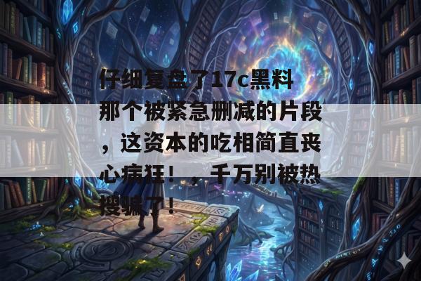 仔细复盘了17c黑料那个被紧急删减的片段，这资本的吃相简直丧心病狂！，千万别被热搜骗了！