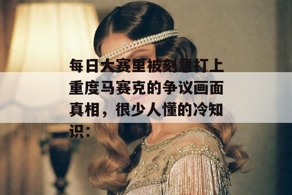 每日大赛里被刻意打上重度马赛克的争议画面真相，很少人懂的冷知识：
