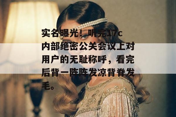 实名曝光！听完17c内部绝密公关会议上对用户的无耻称呼，看完后背一阵阵发凉背脊发毛。
