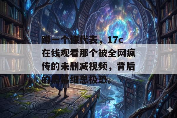 蹲一个课代表，17c在线观看那个被全网疯传的未删减视频，背后的黑幕细思极恐。