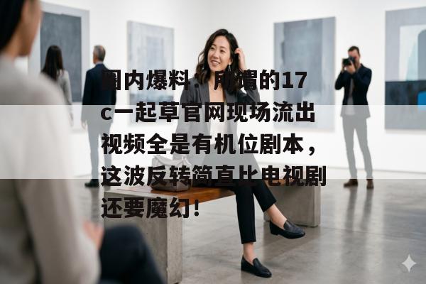 圈内爆料：所谓的17c一起草官网现场流出视频全是有机位剧本，这波反转简直比电视剧还要魔幻！