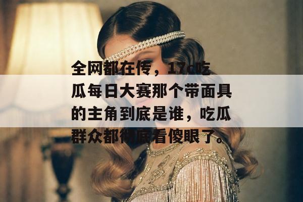 全网都在传，17c吃瓜每日大赛那个带面具的主角到底是谁，吃瓜群众都彻底看傻眼了。