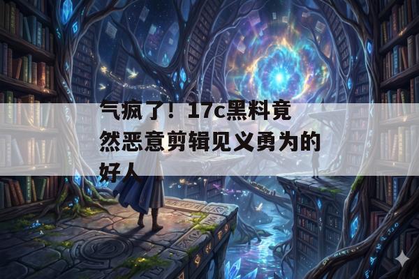 气疯了！17c黑料竟然恶意剪辑见义勇为的好人