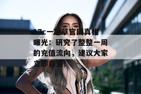 17c一起草官网真相曝光：研究了整整一周的充值流向，建议大家立即自查！