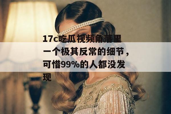 17c吃瓜视频角落里一个极其反常的细节，可惜99%的人都没发现