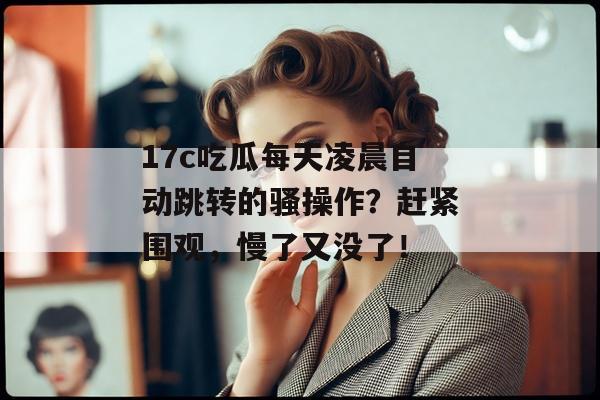 17c吃瓜每天凌晨自动跳转的骚操作？赶紧围观，慢了又没了！