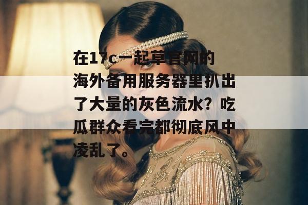 在17c一起草官网的海外备用服务器里扒出了大量的灰色流水？吃瓜群众看完都彻底风中凌乱了。