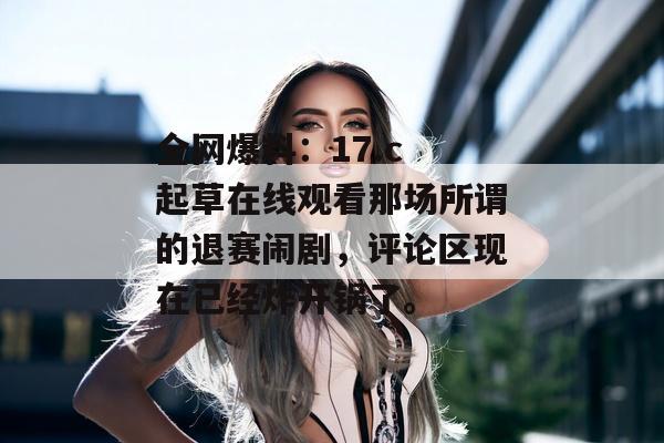 全网爆料：17.c 起草在线观看那场所谓的退赛闹剧，评论区现在已经炸开锅了。