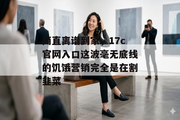 简直离谱到家，17c官网入口这波毫无底线的饥饿营销完全是在割韭菜